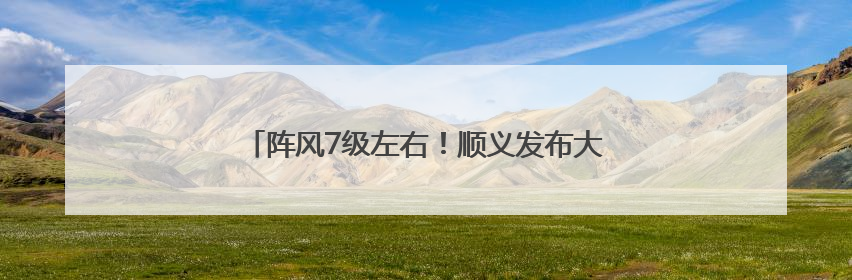 阵风7级左右！顺义发布大风蓝色预警，请注意防范→