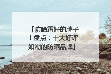 防晒霜好的牌子！盘点：十大好评如潮的防晒品牌