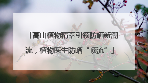 高山植物精萃引领防晒新潮流，植物医生防晒“顶流”