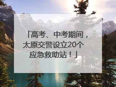 高考、中考期间，太原交警设立20个应急救助站！