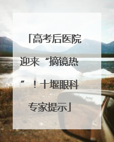 高考后医院迎来“摘镜热”！十堰眼科专家提示