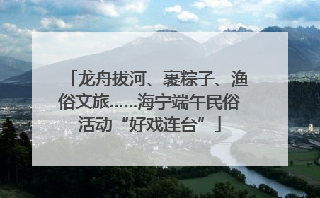龙舟拔河、裹粽子、渔俗文旅……海宁端午民俗活动“好戏连台”