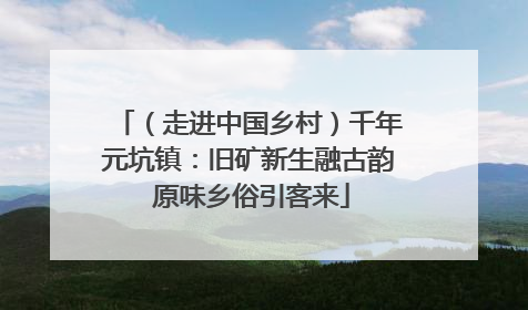（走进中国乡村）千年元坑镇：旧矿新生融古韵 原味乡俗引客来