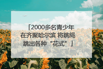 2000多名青少年在齐聚哈尔滨 将跳绳跳出各种“花式”