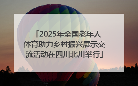 2025年全国老年人体育助力乡村振兴展示交流活动在四川北川举行