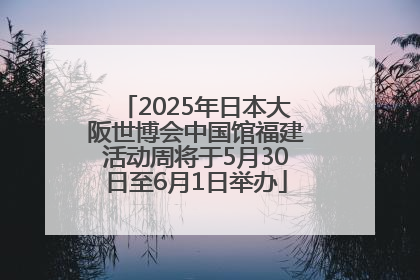 2025年日本大阪世博会中国馆福建活动周将于5月30日至6月1日举办