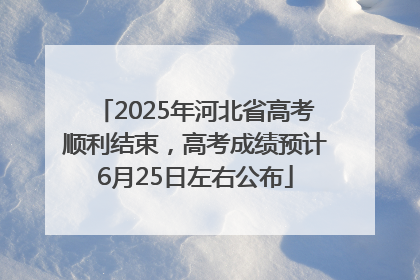 2025年河北省高考顺利结束，高考成绩预计6月25日左右公布