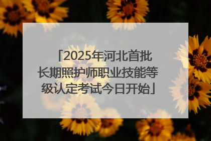 2025年河北首批长期照护师职业技能等级认定考试今日开始