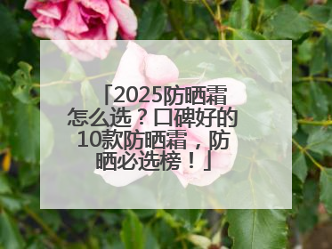 2025防晒霜怎么选？口碑好的10款防晒霜，防晒必选榜！