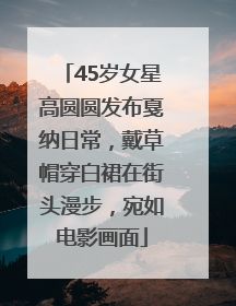 45岁女星高圆圆发布戛纳日常，戴草帽穿白裙在街头漫步，宛如电影画面