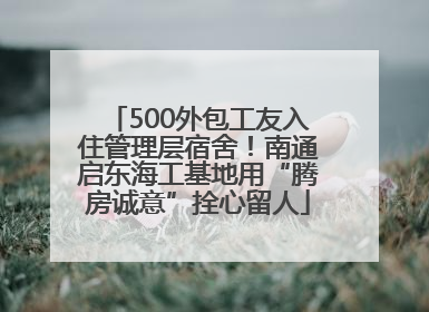 500外包工友入住管理层宿舍！南通启东海工基地用“腾房诚意”拴心留人
