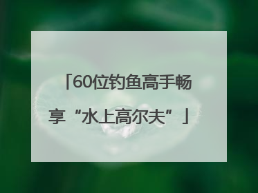 60位钓鱼高手畅享“水上高尔夫”