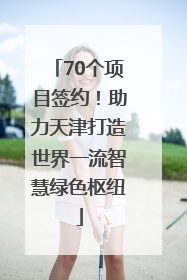 70个项目签约！助力天津打造世界一流智慧绿色枢纽