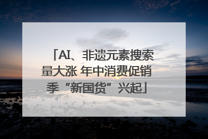 AI、非遗元素搜索量大涨 年中消费促销季“新国货”兴起